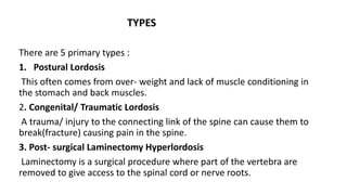 TYPES
There are 5 primary types :
1. Postural Lordosis
This often comes from over- weight and lack of muscle conditioning in
the stomach and back muscles.
2. Congenital/ Traumatic Lordosis
A trauma/ injury to the connecting link of the spine can cause them to
break(fracture) causing pain in the spine.
3. Post- surgical Laminectomy Hyperlordosis
Laminectomy is a surgical procedure where part of the vertebra are
removed to give access to the spinal cord or nerve roots.
 