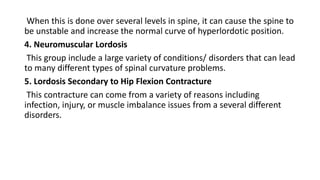 When this is done over several levels in spine, it can cause the spine to
be unstable and increase the normal curve of hyperlordotic position.
4. Neuromuscular Lordosis
This group include a large variety of conditions/ disorders that can lead
to many different types of spinal curvature problems.
5. Lordosis Secondary to Hip Flexion Contracture
This contracture can come from a variety of reasons including
infection, injury, or muscle imbalance issues from a several different
disorders.
 