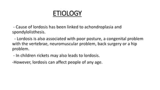 ETIOLOGY
- Cause of lordosis has been linked to achondroplasia and
spondylolisthesis.
- Lordosis is also associated with poor posture, a congenital problem
with the vertebrae, neuromuscular problem, back surgery or a hip
problem.
- In children rickets may also leads to lordosis.
-However, lordosis can affect people of any age.
 
