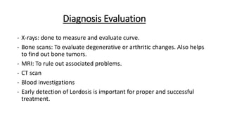 Diagnosis Evaluation
- X-rays: done to measure and evaluate curve.
- Bone scans: To evaluate degenerative or arthritic changes. Also helps
to find out bone tumors.
- MRI: To rule out associated problems.
- CT scan
- Blood investigations
- Early detection of Lordosis is important for proper and successful
treatment.
 