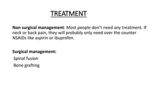TREATMENT
Non surgical management: Most people don’t need any treatment. If
neck or back pain, they will probably only need over the counter
NSAIDs like aspirin or ibuprofen.
Surgical management:
Spinal fusion
Bone grafting
 