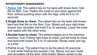PHYSIOTHERAPY MANAGEMENT:
1.Pelvic Tilt: The patient lies on his back with knees bent, feet
ﬂat on ﬂoor. Cue: Flatten the small of your back against the
ﬂoor, without pushing down with the legs, hold for 5 to 10
seconds.
2.Single Knee to chest: The patient lies on his back with knees
bent and feet ﬂat on the ﬂoor. Cue: Slowly pull your right knee
toward your shoulder and hold 5 to 10 seconds. Lower the knee
and repeat with the other knee.
3.Double knee to chest: The patient begins as in the previous
exercise. Cue: Pulling right knee to chest, pull left knee to chest
and hold both knees for 5 to 10 seconds. Slowly lower one leg
at a time.
4.Partial sit-up: The patient has to do the pelvic tilt (exercise
1) and while holding this position Cue: Slowly curl your head
 