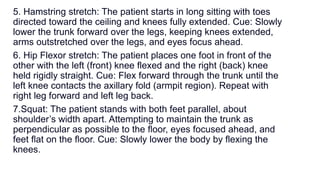 5. Hamstring stretch: The patient starts in long sitting with toes
directed toward the ceiling and knees fully extended. Cue: Slowly
lower the trunk forward over the legs, keeping knees extended,
arms outstretched over the legs, and eyes focus ahead.
6. Hip Flexor stretch: The patient places one foot in front of the
other with the left (front) knee ﬂexed and the right (back) knee
held rigidly straight. Cue: Flex forward through the trunk until the
left knee contacts the axillary fold (armpit region). Repeat with
right leg forward and left leg back.
7.Squat: The patient stands with both feet parallel, about
shoulder’s width apart. Attempting to maintain the trunk as
perpendicular as possible to the ﬂoor, eyes focused ahead, and
feet ﬂat on the ﬂoor. Cue: Slowly lower the body by flexing the
knees.
 