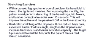 Stretching Exercises
• With a crossed leg syndrome type of problem, it’s beneficial to
stretch the tightened muscles. For improving the mobility, the
patient could perform stretching of the hamstrings, hip flexors,
and lumbar paraspinal muscles over 15 seconds. This will
improve the active and the passive ROM in the lower extremity.
• Hold-relax stretching of the iliopsoas: It can reduce back pain,
excessive lumbar lordosis angle, lengthen the iliopsoas and
increase transversus abdominis activation capacity. The target
hip is moved toward the floor until the patient feels a mild
stretch sensation.
 