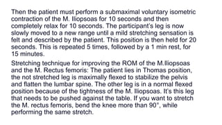 Then the patient must perform a submaximal voluntary isometric
contraction of the M. Iliopsoas for 10 seconds and then
completely relax for 10 seconds. The participant’s leg is now
slowly moved to a new range until a mild stretching sensation is
felt and described by the patient. This position is then held for 20
seconds. This is repeated 5 times, followed by a 1 min rest, for
15 minutes.
Stretching technique for improving the ROM of the M.Iliopsoas
and the M. Rectus femoris: The patient lies in Thomas position,
the not stretched leg is maximally flexed to stabilize the pelvis
and flatten the lumbar spine. The other leg is in a normal flexed
position because of the tightness of the M. Iliopsoas. It’s this leg
that needs to be pushed against the table. If you want to stretch
the M. rectus femoris, bend the knee more than 90°, while
performing the same stretch.
 