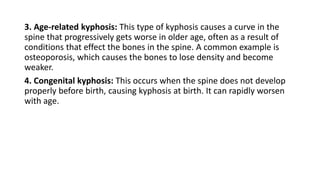3. Age-related kyphosis: This type of kyphosis causes a curve in the
spine that progressively gets worse in older age, often as a result of
conditions that effect the bones in the spine. A common example is
osteoporosis, which causes the bones to lose density and become
weaker.
4. Congenital kyphosis: This occurs when the spine does not develop
properly before birth, causing kyphosis at birth. It can rapidly worsen
with age.
 