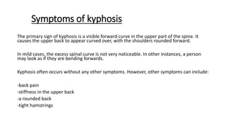 Symptoms of kyphosis
The primary sign of kyphosis is a visible forward curve in the upper part of the spine. It
causes the upper back to appear curved over, with the shoulders rounded forward.
In mild cases, the excess spinal curve is not very noticeable. In other instances, a person
may look as if they are bending forwards.
Kyphosis often occurs without any other symptoms. However, other symptoms can include:
-back pain
-stiffness in the upper back
-a rounded back
-tight hamstrings
 
