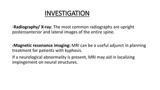 INVESTIGATION
-Radiography/ X-ray: The most common radiographs are upright
posteroanterior and lateral images of the entire spine.
-Magnetic resonance imaging: MRI can be a useful adjunct in planning
treatment for patients with kyphosis.
If a neurological abnormality is present, MRI may aid in localizing
impingement on neural structures.
 