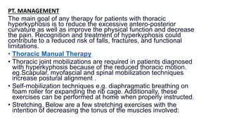 PT. MANAGEMENT:
The main goal of any therapy for patients with thoracic
hyperkyphosis is to reduce the excessive antero-posterior
curvature as well as improve the physical function and decrease
the pain. Recognition and treatment of hyperkyphosis could
contribute to a reduced risk of falls, fractures, and functional
limitations.
• Thoracic Manual Therapy
• Thoracic joint mobilizations are required in patients diagnosed
with hyperkyphosis because of the reduced thoracic motion.
eg.Scapular, myofascial and spinal mobilization techniques
increase postural alignment .
• Self-mobilization techniques e.g. diaphragmatic breathing on
foam roller for expanding the rib cage. Additionally, these
exercises can be performed at home when properly instructed.
• Stretching. Below are a few stretching exercises with the
intention of decreasing the tonus of the muscles involved:
 