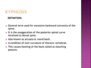 DEFINITION:
 General term used for excessive backward convexity of the
spine.
 It is the exaggeration of the posterior spinal curve
localized to dorsal spine.
 Also known as arcuata or round back.
 A condition of over curvature of thoracic vertebrae.
 This causes bowling of the back called as slouching
posture.
 