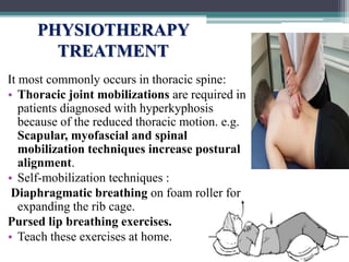 PHYSIOTHERAPY
TREATMENT
It most commonly occurs in thoracic spine:
• Thoracic joint mobilizations are required in
patients diagnosed with hyperkyphosis
because of the reduced thoracic motion. e.g.
Scapular, myofascial and spinal
mobilization techniques increase postural
alignment.
• Self-mobilization techniques :
Diaphragmatic breathing on foam roller for
expanding the rib cage.
Pursed lip breathing exercises.
• Teach these exercises at home.
 