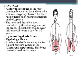 BRACING:
• A Milwaukee Brace is the most
common brace used by patients with
a thoracic hyperkyphosis. This brace
has posterior pads pushing anteriorly
on the kyphosis.
• The neck and the pelvis are
controlled by the other segments of
the brace. The patients should wear
this brace 23 hours a day for 1-2
years.
• Lyon Antikyphosis Brace
• Kyphologic Brace
• Another kind of brace using the two
3-point pressure system is the
‘Gschwend type’ brace. This brace
is mostly used in Germany
 