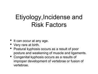 Etiyology,Incidense and
Risk Factors
• It can occur at any age.
• Very rare at birth.
• Postural kyphosis occurs as a result of poor
posture and weakening of muscle and ligaments.
• Congenital kyphosis occurs as a results of
improper development of vertebrae or fusion of
vertebrae.
 