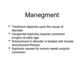 Manegment
• Treatment depends upon the cause of
disorder.
• Congenital kyphosis requires corrective
surgery at early age.
• Scheuemann’s disorder is treated with braces
and physical therapy.
• Kyphosis caused by tumors needs surgical
correction.
 
