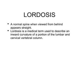 LORDOSIS
• A normal spine when viewed from behind
appears straight.
• Lordosis is a medical term used to describe an
inward curvature of a portion of the lumbar and
cervical vertebral column.
 