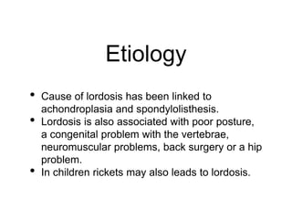 Etiology
• Cause of lordosis has been linked to
achondroplasia and spondylolisthesis.
• Lordosis is also associated with poor posture,
a congenital problem with the vertebrae,
neuromuscular problems, back surgery or a hip
problem.
• In children rickets may also leads to lordosis.
 