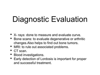 Diagnostic Evaluation
• X- rays: done to measure and evaluate curve.
• Bone scans: to evaluate degenerative or arthritic
changes.Also helps to find out bone tumors.
• MRI: to rule out associated problems.
• CT scan.
• Blood investigations.
• Early detection of Lordosis is important for proper
and successful treatment.
 