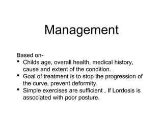 Management
Based on-
• Childs age, overall health, medical history,
cause and extent of the condition.
• Goal of treatment is to stop the progression of
the curve, prevent deformity.
• Simple exercises are sufficient , If Lordosis is
associated with poor posture.
 