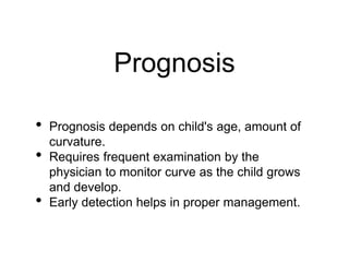 Prognosis
• Prognosis depends on child's age, amount of
curvature.
• Requires frequent examination by the
physician to monitor curve as the child grows
and develop.
• Early detection helps in proper management.
 