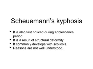 Scheuemann’s kyphosis
• It is also first noticed during adolescence
period.
• It is a result of structural deformity.
• It commonly develops with scoliosis.
• Reasons are not well understood.
 