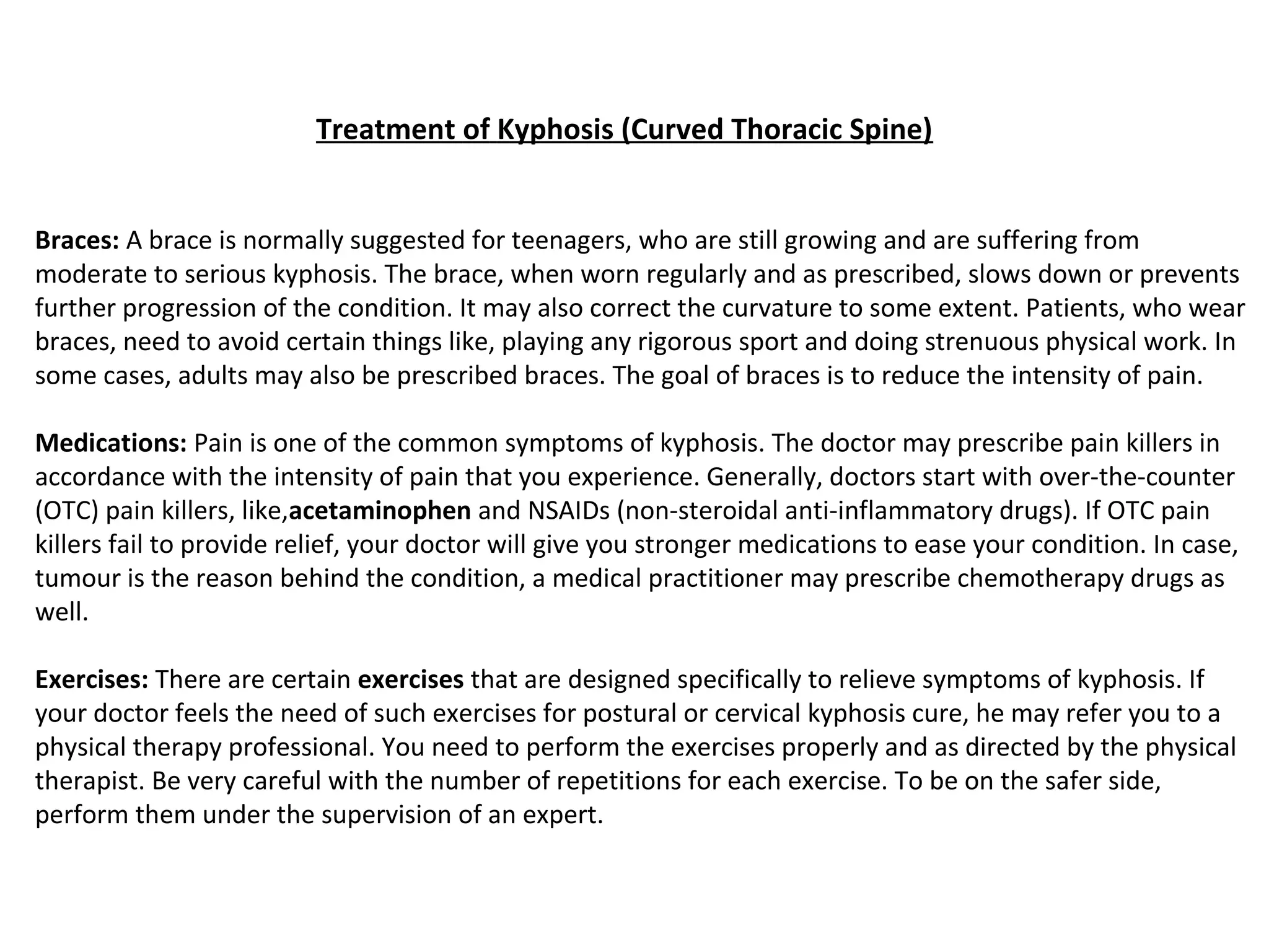 Treatment of Kyphosis (Curved Thoracic Spine)
Braces: A brace is normally suggested for teenagers, who are still growing and are suffering from
moderate to serious kyphosis. The brace, when worn regularly and as prescribed, slows down or prevents
further progression of the condition. It may also correct the curvature to some extent. Patients, who wear
braces, need to avoid certain things like, playing any rigorous sport and doing strenuous physical work. In
some cases, adults may also be prescribed braces. The goal of braces is to reduce the intensity of pain.
Medications: Pain is one of the common symptoms of kyphosis. The doctor may prescribe pain killers in
accordance with the intensity of pain that you experience. Generally, doctors start with over-the-counter
(OTC) pain killers, like,acetaminophen and NSAIDs (non-steroidal anti-inflammatory drugs). If OTC pain
killers fail to provide relief, your doctor will give you stronger medications to ease your condition. In case,
tumour is the reason behind the condition, a medical practitioner may prescribe chemotherapy drugs as
well.
Exercises: There are certain exercises that are designed specifically to relieve symptoms of kyphosis. If
your doctor feels the need of such exercises for postural or cervical kyphosis cure, he may refer you to a
physical therapy professional. You need to perform the exercises properly and as directed by the physical
therapist. Be very careful with the number of repetitions for each exercise. To be on the safer side,
perform them under the supervision of an expert.
 