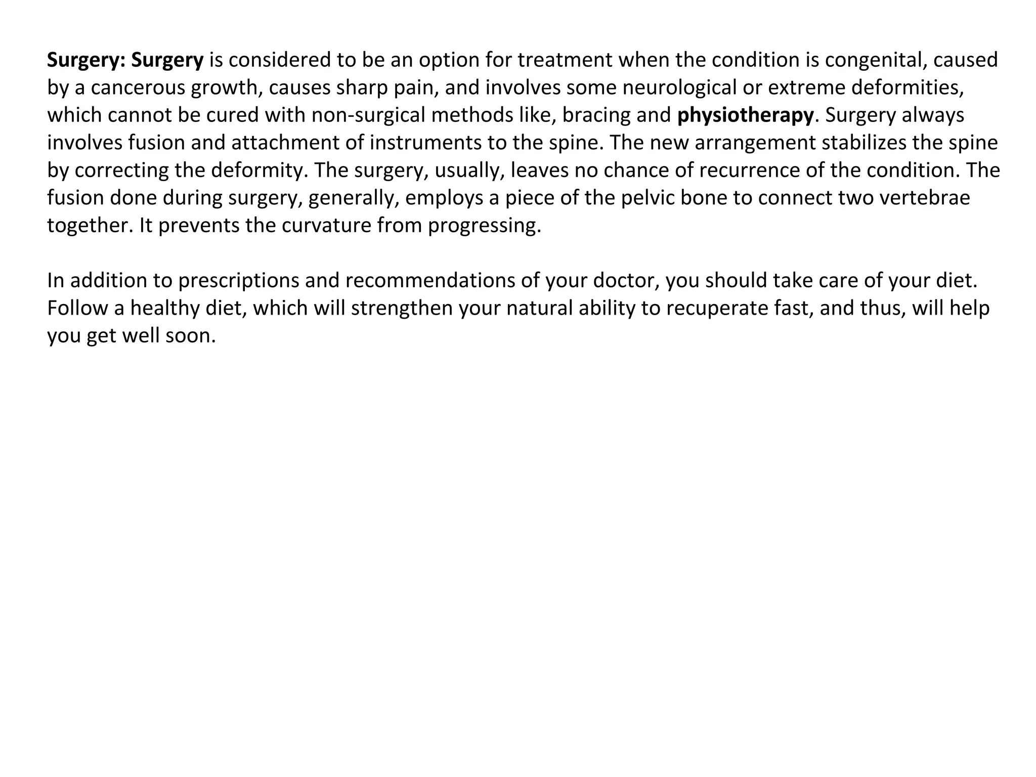 Surgery: Surgery is considered to be an option for treatment when the condition is congenital, caused 
by a cancerous growth, causes sharp pain, and involves some neurological or extreme deformities, 
which cannot be cured with non-surgical methods like, bracing and physiotherapy. Surgery always 
involves fusion and attachment of instruments to the spine. The new arrangement stabilizes the spine 
by correcting the deformity. The surgery, usually, leaves no chance of recurrence of the condition. The 
fusion done during surgery, generally, employs a piece of the pelvic bone to connect two vertebrae 
together. It prevents the curvature from progressing. 
In addition to prescriptions and recommendations of your doctor, you should take care of your diet. 
Follow a healthy diet, which will strengthen your natural ability to recuperate fast, and thus, will help 
you get well soon.
 