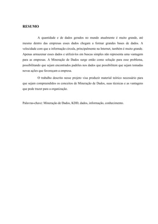 RESUMO
A quantidade e de dados gerados no mundo atualmente é muito grande, até
mesmo dentro das empresas esses dados chegam a formar grandes bases de dados. A
velocidade com que a informação circula, principalmente na Internet, também é muito grande.
Apenas armazenar esses dados e utilizá-los em buscas simples não representa uma vantagem
para as empresas. A Mineração de Dados surge então como solução para esse problema,
possibilitando que sejam encontrados padrões nos dados que possibilitem que sejam tomadas
novas ações que favoreçam a empresa.
O trabalho descrito nesse projeto visa produzir material teórico necessário para
que sejam compreendidos os conceitos de Mineração de Dados, suas técnicas e as vantagens
que pode trazer para a organização.
Palavras-chave: Mineração de Dados, KDD, dados, informação, conhecimento.
 