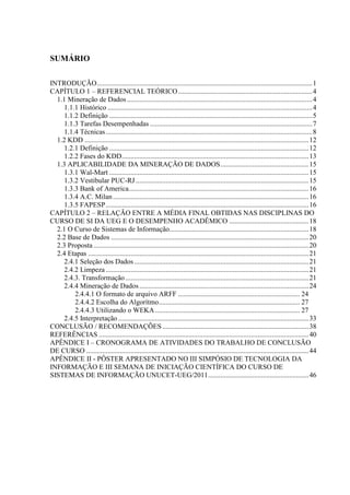 SUMÁRIO
INTRODUÇÃO..........................................................................................................................1
CAPÍTULO 1 – REFERENCIAL TEÓRICO............................................................................4
1.1 Mineração de Dados.........................................................................................................4
1.1.1 Histórico ....................................................................................................................4
1.1.2 Definição ...................................................................................................................5
1.1.3 Tarefas Desempenhadas ............................................................................................7
1.1.4 Técnicas.....................................................................................................................8
1.2 KDD ...............................................................................................................................12
1.2.1 Definição .................................................................................................................12
1.2.2 Fases do KDD..........................................................................................................13
1.3 APLICABILIDADE DA MINERAÇÃO DE DADOS..................................................15
1.3.1 Wal-Mart .................................................................................................................15
1.3.2 Vestibular PUC-RJ ..................................................................................................15
1.3.3 Bank of America......................................................................................................16
1.3.4 A.C. Milan...............................................................................................................16
1.3.5 FAPESP...................................................................................................................16
CAPÍTULO 2 – RELAÇÃO ENTRE A MÉDIA FINAL OBTIDAS NAS DISCIPLINAS DO
CURSO DE SI DA UEG E O DESEMPENHO ACADÊMICO .............................................18
2.1 O Curso de Sistemas de Informação...............................................................................18
2.2 Base de Dados ................................................................................................................20
2.3 Proposta ..........................................................................................................................20
2.4 Etapas .............................................................................................................................21
2.4.1 Seleção dos Dados...................................................................................................21
2.4.2 Limpeza ...................................................................................................................21
2.4.3. Transformação........................................................................................................21
2.4.4 Mineração de Dados................................................................................................24
2.4.4.1 O formato de arquivo ARFF ..................................................................... 24
2.4.4.2 Escolha do Algorítmo................................................................................ 27
2.4.4.3 Utilizando o WEKA .................................................................................. 27
2.4.5 Interpretação ............................................................................................................33
CONCLUSÃO / RECOMENDAÇÕES...................................................................................38
REFERÊNCIAS .......................................................................................................................40
APÊNDICE I – CRONOGRAMA DE ATIVIDADES DO TRABALHO DE CONCLUSÃO
DE CURSO ..............................................................................................................................44
APÊNDICE II - PÔSTER APRESENTADO NO III SIMPÓSIO DE TECNOLOGIA DA
INFORMAÇÃO E III SEMANA DE INICIAÇÃO CIENTÍFICA DO CURSO DE
SISTEMAS DE INFORMAÇÃO UNUCET-UEG/2011.........................................................46
 