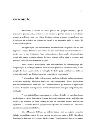 1
INTRODUÇÃO
Atualmente, o volume de dados gerados em qualquer ambiente, seja ele
corporativo, governamental, científico ou até mesmo na própria Internet é incrivelmente
grande. A tendência é que esse volume de dados continue a crescer, principalmente pelo
crescimento da utilização de dispositivos móveis e da automação cada vez maior das
atividades das empresas.
As organizações vêm constantemente buscando formas de agregar valor aos seus
negócios e alcançar diferenciais com relação aos seus concorrentes em um mercado que se
mostra cada vez mais competitivo. Nesse contexto, tanto os dados gerados internamente pela
organização quanto os dados oriundos de fontes externas podem ajudar a promover essa
vantagem competitiva que a organização busca.
Nesse cenário, a Mineração de Dados pode representar um importante papel para
a organização. A Mineração de Dados busca encontrar padrões ou tendências dentro de uma
coleção de dados. Assim sendo, a Mineração de Dados pode identificar nos dados da
organização padrões que dificilmente seriam observados de outra maneira.
A Mineração de Dados pode encontrar padrões e tendências na base de dados da
organização ajudando a identificar padrões no comportamento dos clientes, tendências de
mercado, comportamento fraudulento e etc., informações essas que permitem às organizações
a tomada de decisões estratégicas que podem representar uma vantagem competitiva para a
instituição.
A Mineração de Dados encontra padrões em bases de dados por meio da aplicação
de algorítmos, a escolha do algorítmo depende do tipo dos dados que irão ser analisados e do
resultado que se espera. Os dados também precisam ser trabalhados antes da aplicação dos
algorítmos. As diferentes técnicas que podem ser aplicadas na Mineração de Dados serão
descritas no decorrer deste trabalho.
Mas a Mineração de Dados não pode ser tratada como um processo completo e
isolado, na realidade, trata-se de uma etapa de um processo maior, o KDD (Knowledge
Discovery In Databases, em português, Descoberta de Conhecimento em Bancos de Dados),
 