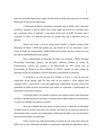 2
onde são executadas etapas antes e depois da Mineração de Dados para que possa ser extraída
informação de interesse da organização.
A Mineração de Dados corresponde à principal etapa do KDD, onde o algorítmo
escolhido é aplicado na base de dados, mas existem etapas que devem ser executadas antes
que o algorítmo possa ser aplicado e essas etapas fazem parte do KDD. Os dados onde a
mineração de dados será aplicada precisam ser tratados para que o algorítmo possa ser
aplicado.
Mesmo não sendo o alvo de estudo deste trabalho, a ligação existente entre
Mineração de Dados e KDD não permite que seja tratado de um ser mencionar o outro.
Assim, as etapas que compreendem o KDD também serão tratados durante o projeto mas sem
que haja um aprofundamento muito grande.
Para a demonstração da Mineração de Dados será utilizado o WEKA (Waikato
Environment Knowledge Analysis, em português, Ambiente Waikato de Análise de
Conhecimento), software que começou a ser desenvolvido em 1993 usando Java, na
Universidade de Waikato na Nova Zelândia. O WEKA consiste em uma coleção de
algorítmos da área de Inteligência Artificial dedicada ao aprendizado de máquinas.
A justificativa em cima da qual esse trabalho se baseia é o fato de que toda
organização deseja agregar cada vez mais valor ao seu negócio e assim adquirir uma
vantagem sobre a concorrência, e que toda organização, independente do porte, possui uma
quantidade de dados razoável armazenados que podem ser explorados e transformados em
informação valiosa para a empresa.
O principal objetivo do trabalho é fornecer uma material teórico sobre Mineração
de Dados, expondo das técnicas utilizadas, as formas como os dados podem ser transformados
e os tipos de resultados que podem ser obtidos.
Para que o trabalho não fique apenas na parte teórica e a aplicação da Mineração
de Dados possa ser melhor observado, será realizado um estudo de caso para que possam ser
demonstrados todos os passos que compreendem a Mineração de Dados e que são necessários
para transformar dados em informação.
Entre os passos que serão demonstrados no estudo de caso serão feitos passos do
KDD, uma vez que a Mineração de Dados só compreende a aplicação dos algorítmos e não os
 