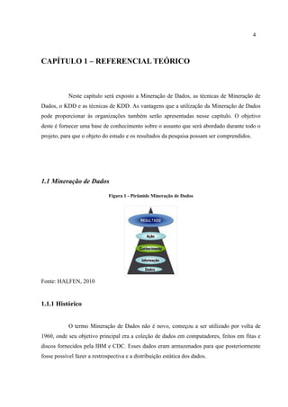 4
CAPÍTULO 1 – REFERENCIAL TEÓRICO
Neste capítulo será exposto a Mineração de Dados, as técnicas de Mineração de
Dados, o KDD e as técnicas de KDD. As vantagens que a utilização da Mineração de Dados
pode proporcionar às organizações também serão apresentadas nesse capítulo. O objetivo
deste é fornecer uma base de conhecimento sobre o assunto que será abordado durante todo o
projeto, para que o objeto do estudo e os resultados da pesquisa possam ser comprendidos.
1.1 Mineração de Dados
Figura 1 - Pirâmide Mineração de Dados
Fonte: HALFEN, 2010
1.1.1 Histórico
O termo Mineração de Dados não é novo, começou a ser utilizado por volta de
1960, onde seu objetivo principal era a coleção de dados em computadores, feitos em fitas e
discos fornecidos pela IBM e CDC. Esses dados eram armazenados para que posteriormente
fosse possível fazer a restrospectiva e a distribuição estática dos dados.
 