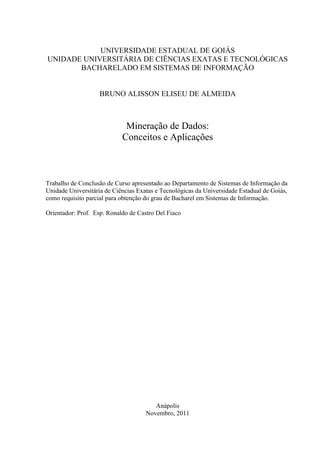 UNIVERSIDADE ESTADUAL DE GOIÁS
UNIDADE UNIVERSITÁRIA DE CIÊNCIAS EXATAS E TECNOLÓGICAS
BACHARELADO EM SISTEMAS DE INFORMAÇÃO
BRUNO ALISSON ELISEU DE ALMEIDA
Mineração de Dados:
Conceitos e Aplicações
Trabalho de Conclusão de Curso apresentado ao Departamento de Sistemas de Informação da
Unidade Universitária de Ciências Exatas e Tecnológicas da Universidade Estadual de Goiás,
como requisito parcial para obtenção do grau de Bacharel em Sistemas de Informação.
Orientador: Prof. Esp. Ronaldo de Castro Del Fiaco
Anápolis
Novembro, 2011
 