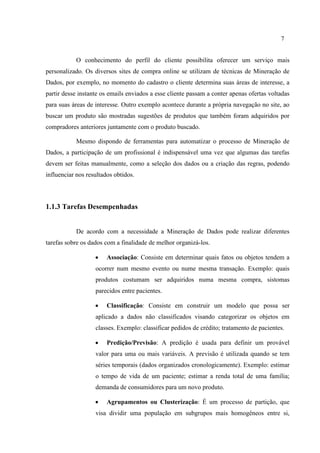 7
O conhecimento do perfil do cliente possibilita oferecer um serviço mais
personalizado. Os diversos sites de compra online se utilizam de técnicas de Mineração de
Dados, por exemplo, no momento do cadastro o cliente determina suas áreas de interesse, a
partir desse instante os emails enviados a esse cliente passam a conter apenas ofertas voltadas
para suas áreas de interesse. Outro exemplo acontece durante a própria navegação no site, ao
buscar um produto são mostradas sugestões de produtos que também foram adquiridos por
compradores anteriores juntamente com o produto buscado.
Mesmo dispondo de ferramentas para automatizar o processo de Mineração de
Dados, a participação de um profissional é indispensável uma vez que algumas das tarefas
devem ser feitas manualmente, como a seleção dos dados ou a criação das regras, podendo
influenciar nos resultados obtidos.
1.1.3 Tarefas Desempenhadas
De acordo com a necessidade a Mineração de Dados pode realizar diferentes
tarefas sobre os dados com a finalidade de melhor organizá-los.
 Associação: Consiste em determinar quais fatos ou objetos tendem a
ocorrer num mesmo evento ou nume mesma transação. Exemplo: quais
produtos costumam ser adquiridos numa mesma compra, sistomas
parecidos entre pacientes.
 Classificação: Consiste em construir um modelo que possa ser
aplicado a dados não classificados visando categorizar os objetos em
classes. Exemplo: classificar pedidos de crédito; tratamento de pacientes.
 Predição/Previsão: A predição é usada para definir um provável
valor para uma ou mais variáveis. A previsão é utilizada quando se tem
séries temporais (dados organizados cronologicamente). Exemplo: estimar
o tempo de vida de um paciente; estimar a renda total de uma família;
demanda de consumidores para um novo produto.
 Agrupamentos ou Clusterização: É um processo de partição, que
visa dividir uma população em subgrupos mais homogêneos entre si,
 