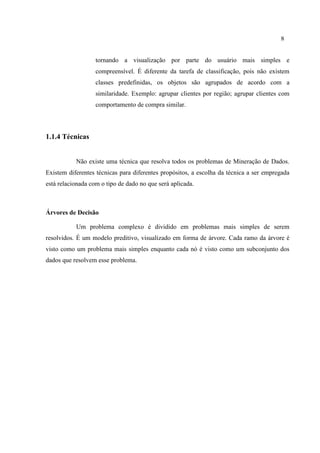 8
tornando a visualização por parte do usuário mais simples e
compreensível. É diferente da tarefa de classificação, pois não existem
classes predefinidas, os objetos são agrupados de acordo com a
similaridade. Exemplo: agrupar clientes por região; agrupar clientes com
comportamento de compra similar.
1.1.4 Técnicas
Não existe uma técnica que resolva todos os problemas de Mineração de Dados.
Existem diferentes técnicas para diferentes propósitos, a escolha da técnica a ser empregada
está relacionada com o tipo de dado no que será aplicada.
Árvores de Decisão
Um problema complexo é dividido em problemas mais simples de serem
resolvidos. É um modelo preditivo, visualizado em forma de árvore. Cada ramo da árvore é
visto como um problema mais simples enquanto cada nó é visto como um subconjunto dos
dados que resolvem esse problema.
 