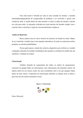 11
Uma rede neural é formada por uma ou mais camadas de entrada, n camadas
intermediárias(dependendo da complexidade do problema e ser resolvido) e apenas uma
camada de saída. A função básica de cada neurônio é avaliar os dados de entrada e calcular
um valor para saída. As operações realizadas por cada neurônio são bastante simples, mas a
conexão entre os neurônios é capaz de criar procedimentos complexos.
Análise de Regressão
Busca explicar uma ou várias variáveis de interesse em função de outras. Depois
de ser construído o modelo (que é uma equação matemática), ele pode ser usado para realizar
predições ou calcular probabilidades.
Possui quatro passos: seleção das variáveis, diagnóstico para verificar se o modelo
é adequado, aplicação de medidas remediadoras para quando as condições do modelo não são
satisfeitas e validação do modelo.
Clusterização
Também chamada de segmentação dos dados ou análise de agrupamentos,
consistem em agrupar dados em subconjuntos, esses subconjuntos são chamados clusters. Os
objetos dentro de um mesmo cluster são mais semelhantes entre si do que qualquer objeto
dentro de outro cluster. O algorítmo de clusterização identifica as relações entre os dados e
gera uma série de clusters baseando-se nelas.
Figura 6 - Clusterização
Fonte: Microsoft
 