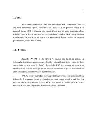 12
1.2 KDD
Falar sobre Mineração de Dados sem mencionar o KDD é impossível, uma vez
que estão intimamente ligados, a Mineração de Dados não é um processo isolado e é a
principal fase do KDD. A diferença entre os dois é bem sensível, sendo tratados em alguns
trabalhos como se fossem o mesmo processo, quando na verdade o KDD é um processo de
transformação dos dados em informação e a Mineração de Dados consiste em encontrar
padrões dentro de uma base de dados.
1.2.1 Definição
Segundo FAYYAD et. al., KDD é “o processo não trivial, de extração de
informações implícitas, previamente desconhecidas e potencialmente úteis, a partir dos dados
armazenados em um banco de dados”. Resumindo, KDD é o processo de extração de
informações de bases de dados que possam ser úteis aos usuários e que são mais difíceis de
obter sem que os dados armazenados sejam trabalhados.
O KDD compreende todo o ciclo que o dado percorre até virar conhecimento ou
informação. O processo é interativo e iterativo. Interativo porque o usuário pode intervir e
controlar o curso das atividades, iterativo por ser uma sequência finita de operações onde o
resultado de cada uma é dependente do resultado das que a precedem.
 