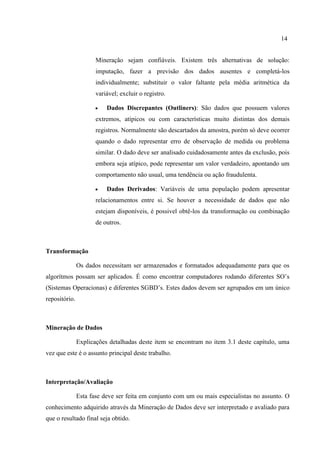 14
Mineração sejam confiáveis. Existem três alternativas de solução:
imputação, fazer a previsão dos dados ausentes e completá-los
individualmente; substituir o valor faltante pela média aritmética da
variável; excluir o registro.
 Dados Discrepantes (Outliners): São dados que possuem valores
extremos, atípicos ou com características muito distintas dos demais
registros. Normalmente são descartados da amostra, porém só deve ocorrer
quando o dado representar erro de observação de medida ou problema
similar. O dado deve ser analisado cuidadosamente antes da exclusão, pois
embora seja atípico, pode representar um valor verdadeiro, apontando um
comportamento não usual, uma tendência ou ação fraudulenta.
 Dados Derivados: Variáveis de uma população podem apresentar
relacionamentos entre si. Se houver a necessidade de dados que não
estejam disponíveis, é possivel obtê-los da transformação ou combinação
de outros.
Transformação
Os dados necessitam ser armazenados e formatados adequadamente para que os
algorítmos possam ser aplicados. É como encontrar computadores rodando diferentes SO’s
(Sistemas Operacionas) e diferentes SGBD’s. Estes dados devem ser agrupados em um único
repositório.
Mineração de Dados
Explicações detalhadas deste item se encontram no item 3.1 deste capítulo, uma
vez que este é o assunto principal deste trabalho.
Interpretação/Avaliação
Esta fase deve ser feita em conjunto com um ou mais especialistas no assunto. O
conhecimento adquirido através da Mineração de Dados deve ser interpretado e avaliado para
que o resultado final seja obtido.
 