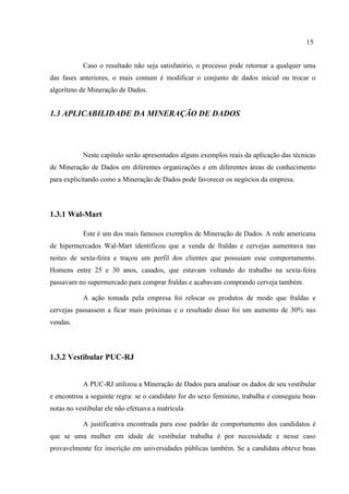 15
Caso o resultado não seja satisfatório, o processo pode retornar a qualquer uma
das fases anteriores, o mais comum é modificar o conjunto de dados inicial ou trocar o
algorítmo de Mineração de Dados.
1.3 APLICABILIDADE DA MINERAÇÃO DE DADOS
Neste capítulo serão apresentados alguns exemplos reais da aplicação das técnicas
de Mineração de Dados em diferentes organizações e em diferentes áreas de conhecimento
para explicitando como a Mineração de Dados pode favorecer os negócios da empresa.
1.3.1 Wal-Mart
Este é um dos mais famosos exemplos de Mineração de Dados. A rede americana
de hipermercados Wal-Mart identificou que a venda de fraldas e cervejas aumentava nas
noites de sexta-feira e traçou um perfil dos clientes que possuiam esse comportamento.
Homens entre 25 e 30 anos, casados, que estavam voltando do trabalho na sexta-feira
passavam no supermercado para comprar fraldas e acabavam comprando cerveja também.
A ação tomada pela empresa foi relocar os produtos de modo que fraldas e
cervejas passassem a ficar mais próximas e o resultado disso foi um aumento de 30% nas
vendas.
1.3.2 Vestibular PUC-RJ
A PUC-RJ utilizou a Mineração de Dados para analisar os dados de seu vestibular
e encontrou a seguinte regra: se o candidato for do sexo feminino, trabalha e conseguiu boas
notas no vestibular ele não efetuava a matrícula
A justificativa encontrada para esse padrão de comportamento dos candidatos é
que se uma mulher em idade de vestibular trabalha é por necessidade e nesse caso
provavelmente fez inscrição em universidades públicas também. Se a candidata obteve boas
 