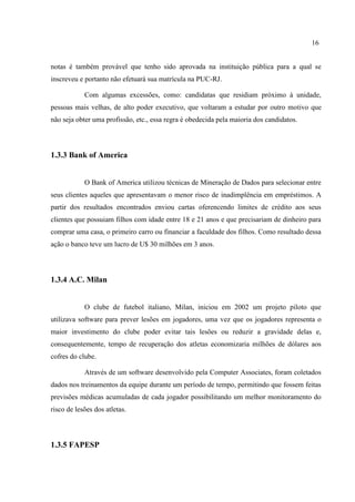 16
notas é também provável que tenho sido aprovada na instituição pública para a qual se
inscreveu e portanto não efetuará sua matrícula na PUC-RJ.
Com algumas excessões, como: candidatas que residiam próximo à unidade,
pessoas mais velhas, de alto poder executivo, que voltaram a estudar por outro motivo que
não seja obter uma profissão, etc., essa regra é obedecida pela maioria dos candidatos.
1.3.3 Bank of America
O Bank of America utilizou técnicas de Mineração de Dados para selecionar entre
seus clientes aqueles que apresentavam o menor risco de inadimplência em empréstimos. A
partir dos resultados encontrados enviou cartas oferencendo limites de crédito aos seus
clientes que possuiam filhos com idade entre 18 e 21 anos e que precisariam de dinheiro para
comprar uma casa, o primeiro carro ou financiar a faculdade dos filhos. Como resultado dessa
ação o banco teve um lucro de U$ 30 milhões em 3 anos.
1.3.4 A.C. Milan
O clube de futebol italiano, Milan, iniciou em 2002 um projeto piloto que
utilizava software para prever lesões em jogadores, uma vez que os jogadores representa o
maior investimento do clube poder evitar tais lesões ou reduzir a gravidade delas e,
consequentemente, tempo de recuperação dos atletas economizaria milhões de dólares aos
cofres do clube.
Através de um software desenvolvido pela Computer Associates, foram coletados
dados nos treinamentos da equipe durante um período de tempo, permitindo que fossem feitas
previsões médicas acumuladas de cada jogador possibilitando um melhor monitoramento do
risco de lesões dos atletas.
1.3.5 FAPESP
 