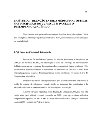 18
CAPÍTULO 2 – RELAÇÃO ENTRE A MÉDIA FINAL OBTIDAS
NAS DISCIPLINAS DO CURSO DE SI DA UEG E O
DESEMPENHO ACADÊMICO
Neste capítulo será apresentado um exemplo da utilização da Mineração de Dados
para obtenção de informação a partir de uma base de dados, descrevendos os passos utilizados
e o resultado final.
2.1 O Curso de Sistemas de Informação
O curso de Bacharelado em Sistemas de Informação começou a ser ofertado na
UnUCET em fevereiro de 2002, em substituição ao curso de Tecnologia em Processamento
de Dados, uma vez que o curso de Tecnologia em Processamento de Dados, criado em 1985,
necessitava de algumas alterações e atualizações e o Ministério da Educação já havia feito
orientações para que os cursos de natureza técnica fossem substituídos por outros da área de
Computação e Informática.
O objetivo do curso é formar profissionais para o desenvolvimento, implantação e
gestão de sistemas de informação visando atender as demandas das organizações e da
sociedade, utilizando as modernas técnicas da Tecnologia da Informação.
A matriz curricular original do curso, de 2002, foi alterada em 2009, mas para este
estudo ainda será utilizada a matriz curricular de 2002, visto que os dados utilizados
compreendem o período de 2002 a 2007 e a nova matriz curricular só começou a entrar em
vigar em 2009 e somente na 1ª série do curso.
 