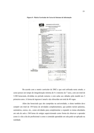 19
Figura 8 - Matriz Curricular do Curso de Sistemas de Informação
Da acordo com a matriz curricular de 2002 e que será utilizada neste estudo, o
curso possui um tempo de integralização mínima de 4 e máximo de 7 anos, com um total de
3.280 horas/aula, divididas no período noturno e com aulas aos sábados pela manhã nos 3
primeiros anos. A forma de ingresso é anual e são oferecidas um total de 40 vagas.
Além das horas/aula que são cumpridas na universidade, o aluno também deve
cumprir um total de 150 horas de atividades complementares, que podem incluir palestras,
seminários, cursos, etc., como atividades para complementar e expandir os temas abordados
em sala de aula e 360 horas de estágio supervisionado como forma de observar e aprender
como é o dia a dia do profissional e como o conteúdo aprendido em sala pode ser aplicado na
realidade.
 