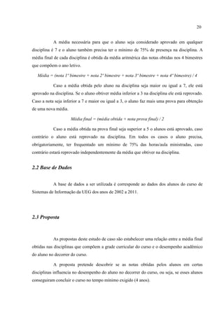 20
A média necessária para que o aluno seja considerado aprovado em qualquer
disciplina é 7 e o aluno também precisa ter o mínimo de 75% de presença na disciplina. A
média final de cada disciplina é obtida da média aritmérica das notas obtidas nos 4 bimestres
que compõem o ano letivo.
Média = (nota 1º bimestre + nota 2º bimestre + nota 3º bimestre + nota 4º bimestre) / 4
Caso a média obtida pelo aluno na disciplina seja maior ou igual a 7, ele está
aprovado na disciplina. Se o aluno obtiver média inferior a 3 na disciplina ele está reprovado.
Caso a nota seja inferior a 7 e maior ou igual a 3, o aluno faz mais uma prova para obtenção
de uma nova média.
Média final = (média obtida + nota prova final) / 2
Caso a média obtida na prova final seja superior a 5 o alunos está aprovado, caso
contrário o aluno está reprovado na disciplina. Em todos os casos o aluno precisa,
obrigatoriamente, ter frequentado um mínimo de 75% das horas/aula ministradas, caso
contrário estará reprovado independentemente da média que obtiver na disciplina.
2.2 Base de Dados
A base de dados a ser utilizada é corresponde ao dados dos alunos do curso de
Sistemas de Informação da UEG dos anos de 2002 a 2011.
2.3 Proposta
As propostas deste estudo de caso são estabelecer uma relação entre a média final
obtidas nas disciplinas que compõem a grade curricular do curso e o desempenho acadêmico
do aluno no decorrer do curso.
A proposta pretende descobrir se as notas obtidas pelos alunos em certas
disciplinas influencia no desempenho do aluno no decorrer do curso, ou seja, se esses alunos
conseguiram concluir o curso no tempo mínimo exigido (4 anos).
 
