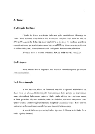 21
2.4 Etapas
2.4.1 Seleção dos Dados
Primeiro foi feita a seleção dos dados que serão trabalhados na Mineração de
Dados. Neste momento foi escolhida a base de dados de alunos do curso de SI dos anos de
2002 a 2007. A escolha da base de dados foi aleatória, já o período foi escolhido levando-se
em conta as turmas que a primeira turma que ingressou (2002) e a última turma que se formou
na universidade (2007), considerando-se que o curso possui 4 anos de duração mínima.
A base de dados se encontra no formato ACCDB do Microsoft Access 2007.
2.4.2 Limpeza
Nesta etapa foi feita a limpeza da base de dados, retirando registros que estejam
com dados ausentes.
2.4.3. Transformação
A base de dados precisa ser trabalhada antes que o algorítmo de mineração de
dados possa ser aplicado. Neste momento, foram retirados dados que não são interessentes
para a mineração de dados, como, endereço, cidade, estado, telefone, etc., e deixando apenas
os dados que seriam relevantes ao estudo: notas das disciplinas, se o aluno completou o curso
“pleno” (4 anos, sem reprovação em nenhuma disciplina). Os dados da base de dados também
precisaram ser formatados para que não houvesse inconsistência nos dados.
A base de dados em que será aplicada o algorítmo de Mineração de Dados ficou
com a seguinte estrutura:
 