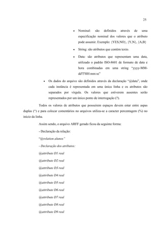 25
 Nominal: são definidos através de uma
especificação nominal dos valores que o atributo
pode assumir. Exemplo: {YES,NO}, {Y,N}, {A,B}
 String: são atributos que contém texto.
 Data: são atributos que representam uma data,
utilizado o padrão ISO-8601 de formato de data e
hora combinadas em uma string “yyyy-MM-
dd'T'HH:mm:ss”
 Os dados do arquivo são definidos através da declaração “@data”, onde
cada instância é representada em uma única linha e os atributos são
separados por vírgula. Os valores que estiverem ausentes serão
representados por um único ponto de interrogação (?).
Todos os valores de atributos que possuirem espaços devem estar entre aspas
duplas (“) e para colocar comentários no arquivos utiliza-se a caracter percentagem (%) no
início da linha.
Assim sendo, o arquivo ARFF gerado ficou da seguinte forma:
- Declaração da relação:
“@relation alunos”
- Declaração dos atributos:
@attribute D1 real
@attribute D2 real
@attribute D3 real
@attribute D4 real
@attribute D5 real
@attribute D6 real
@attribute D7 real
@attribute D8 real
@attribute D9 real
 