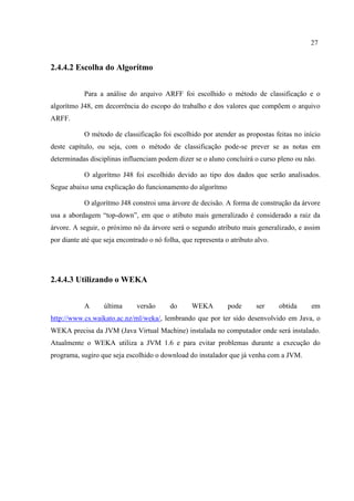 27
2.4.4.2 Escolha do Algorítmo
Para a análise do arquivo ARFF foi escolhido o método de classificação e o
algorítmo J48, em decorrência do escopo do trabalho e dos valores que compõem o arquivo
ARFF.
O método de classificação foi escolhido por atender as propostas feitas no início
deste capítulo, ou seja, com o método de classificação pode-se prever se as notas em
determinadas disciplinas influenciam podem dizer se o aluno concluirá o curso pleno ou não.
O algorítmo J48 foi escolhido devido ao tipo dos dados que serão analisados.
Segue abaixo uma explicação do funcionamento do algorítmo
O algorítmo J48 constroi uma árvore de decisão. A forma de construção da árvore
usa a abordagem “top-down”, em que o atibuto mais generalizado é considerado a raiz da
árvore. A seguir, o próximo nó da árvore será o segundo atributo mais generalizado, e assim
por diante até que seja encontrado o nó folha, que representa o atributo alvo.
2.4.4.3 Utilizando o WEKA
A última versão do WEKA pode ser obtida em
http://www.cs.waikato.ac.nz/ml/weka/, lembrando que por ter sido desenvolvido em Java, o
WEKA precisa da JVM (Java Virtual Machine) instalada no computador onde será instalado.
Atualmente o WEKA utiliza a JVM 1.6 e para evitar problemas durante a execução do
programa, sugiro que seja escolhido o download do instalador que já venha com a JVM.
 