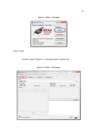 28
Figura 9 – WEKA – Tela Inicial
Fonte: O autor
Escolha a opção “Explorer”, e será apresentada a seguinte tela:
Figura 10 – WEKA – Tela Explorer
 