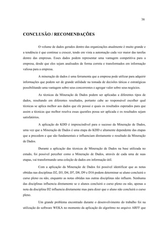 38
CONCLUSÃO / RECOMENDAÇÕES
O volume de dados gerados dentro das organizações atualmente é muito grande e
a tendência é que continue a crescer, tendo em vista a automação cada vez maior das tarefas
dentro das empresas. Esses dados podem representar uma vantagem competitiva para a
empresa, desde que eles sejam analisados de forma correta e transformados em informação
valiosa para a empresa.
A mineração de dados é uma ferramenta que a empresa pode utilizar para adquirir
informações que podem ser de grande utilidade na tomada de decisões táticas e estratégicas
possibilitando uma vantagem sobre seus concorrentes e agregar valor sobre seus negócios.
As técnicas da Mineração de Dados podem ser aplicadas a diferentes tipos de
dados, resultando em diferentes resultados, portanto cabe ao responsável escolher qual
técnicas se aplica melhor aos dados que ele possui e quais os resultados esperados para que
assim a técnicas que melhor resolva essas questões possa ser aplicada e os resultados sejam
satisfatórios.
A aplicação do KDD é imprescindível para o sucesso da Mineração de Dados,
uma vez que a Mineração de Dados é uma etapa do KDD e altamente dependente das etapas
que a precedem e que são fundamentais e influenciam diretamente o resultado da Mineração
de Dados.
Durante a aplicação das técnicas de Mineração de Dados na base utilizada no
estudo, foi possível perceber como a Mineração de Dados, através de cada uma de suas
etapas, vai transformando uma coleção de dados em informação útil.
Com a aplicação da Mineração de Dados foi possível identificar que as notas
obtidas nas disciplinas D2, D3, D4, D7, D8, D9 e D16 podem determinar se aluno concluirá o
curso pleno ou não, enquanto as notas obtidas nas outras disciplinas não influem. Nenhuma
das disciplinas influencia diretamente se o alunos concluirá o curso pleno ou não, apenas a
nota da disciplina D2 influencia diretamente mas para dizer que o aluno não concluirá o curso
pleno.
Um grande problema encontrado durante o desenvolvimento do trabalho foi na
utilização do software WEKA no momento da aplicação do algorítmo no arquivo ARFF que
 