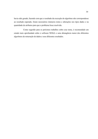 39
havia sido gerado, fazendo com que o resultado da execução do algorítmo não correspondesse
ao resultado esperado, foram necessários inúmeros testes e alterações nos tipos dados e na
quantidade de atributos para que o problema fosse resolvido.
Como sugestão para os próximos trabalhos sobre esse tema, é recomendado um
estudo mais aprofundado sobre o software WEKA e uma abrangência maior dos diferentes
algorítmos de mineração de dados e seus diferentes resultados.
 