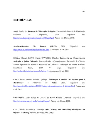 40
REFERÊNCIAS
AMO, Sandra de. Técnicas de Mineração de Dados. Universidade Federal de Uberlândia,
Faculdade de Computação, 2004. Disponível em:
http://www.deamo.prof.ufu.br/arquivos/JAI-cap5.pdf. Acesso em: 25 mar. 2011.
Attribute-Relation File Format (ARFF). 2008. Disponível em:
http://www.cs.waikato.ac.nz/ml/weka/arff.html. Acesso em: 20 set. 2011.
BOZZA, Daniel; KONO, Frank; TAVARES, Claudio. Descoberta de Conhecimento
Aplicado a Dados Eleitorais. Revista Gestão e Conhecimento / Faculdade de Ciências
Sociais Aplicadas do Paraná e Faculdade de Ciência e Tecnologia do Paraná. Curitiba:
Faculdades Facet, 2007. 94 págs. Disponível em:
http://gc.facet.br/artigos/resumo.php?artigo=34. Acesso em: 20 set. 2011.
CARACIOLO, Marcel Pinheiro. [Artigo] Introdução a árvores de decisão para a
classificação e Mineração de Dados. 2009. Disponível em:
http://aimotion.blogspot.com/2009/04/artigo-introducao-arvores-de-decisao.html. Acesso em:
4 jul. 2011.
CARVALHO, André Ponce de Leon F. de. Redes Neurais Artificiais. Disponível em:
http://www.icmc.usp.br/~andre/research/neural/. Acesso em: 16 mai. 2011.
CHIU, Susan; TAVELLA, Domingo. Data Mining and Marketing Intelligence for
Optimal Marketing Returns. Elsevier; 2008. 295 p.
 