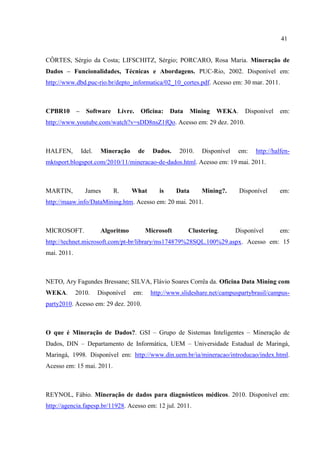 41
CÔRTES, Sérgio da Costa; LIFSCHITZ, Sérgio; PORCARO, Rosa Maria. Mineração de
Dados – Funcionalidades, Técnicas e Abordagens. PUC-Rio, 2002. Disponível em:
http://www.dbd.puc-rio.br/depto_informatica/02_10_cortes.pdf. Acesso em: 30 mar. 2011.
CPBR10 – Software Livre. Oficina: Data Mining WEKA. Disponível em:
http://www.youtube.com/watch?v=sDD8nsZ1fQo. Acesso em: 29 dez. 2010.
HALFEN, Idel. Mineração de Dados. 2010. Disponível em: http://halfen-
mktsport.blogspot.com/2010/11/mineracao-de-dados.html. Acesso em: 19 mai. 2011.
MARTIN, James R. What is Data Mining?. Disponível em:
http://maaw.info/DataMining.htm. Acesso em: 20 mai. 2011.
MICROSOFT. Algoritmo Microsoft Clustering. Disponível em:
http://technet.microsoft.com/pt-br/library/ms174879%28SQL.100%29.aspx. Acesso em: 15
mai. 2011.
NETO, Ary Fagundes Bressane; SILVA, Flávio Soares Corrêa da. Oficina Data Mining com
WEKA. 2010. Disponível em: http://www.slideshare.net/campuspartybrasil/campus-
party2010. Acesso em: 29 dez. 2010.
O que é Mineração de Dados?. GSI – Grupo de Sistemas Inteligentes – Mineração de
Dados, DIN – Departamento de Informática, UEM – Universidade Estadual de Maringá,
Maringá, 1998. Disponível em: http://www.din.uem.br/ia/mineracao/introducao/index.html.
Acesso em: 15 mai. 2011.
REYNOL, Fábio. Mineração de dados para diagnósticos médicos. 2010. Disponível em:
http://agencia.fapesp.br/11928. Acesso em: 12 jul. 2011.
 